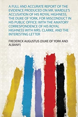 Cover of A Full and Accurate Report of the Evidence Produced on Mr. Wardle's Accusation of His Royal Highness, the Duke of York, for Misconduct in His Public Office With the Amatory Correspondence of His Royal Highness with Mrs. Clarke, and the Interesting Letter